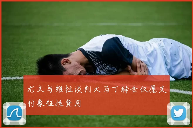 尤文与维拉谈判大马丁转会仅愿支付象征性费用