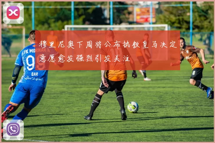 穆里尼奥下周将公布执教皇马决定意愿愈发强烈引发关注