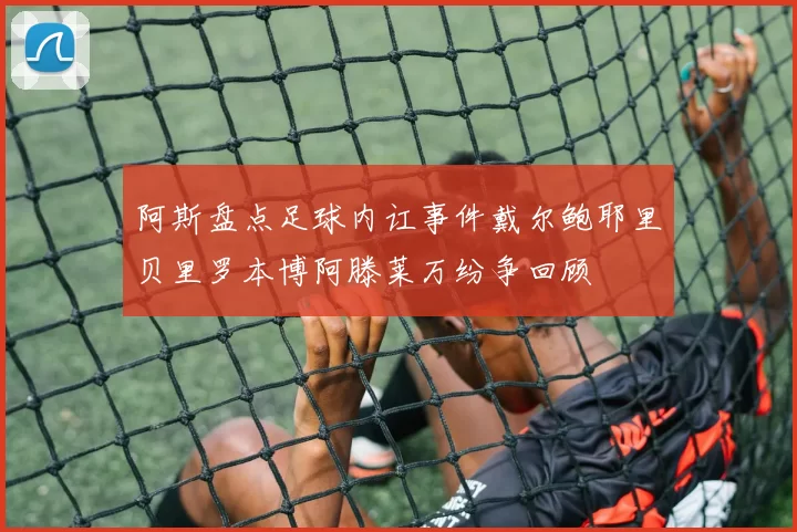 阿斯盘点足球内讧事件戴尔鲍耶里贝里罗本博阿滕莱万纷争回顾