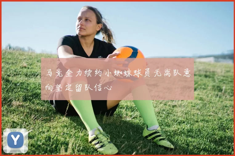 马竞全力续约小蜘蛛球员无离队意向坚定留队信心