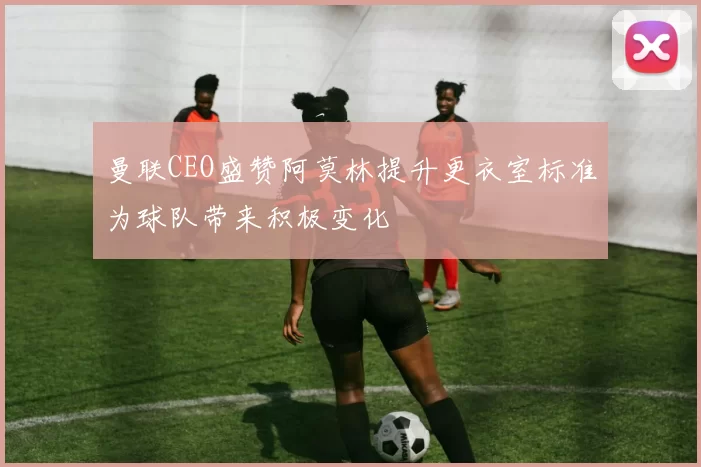 曼联CEO盛赞阿莫林提升更衣室标准为球队带来积极变化