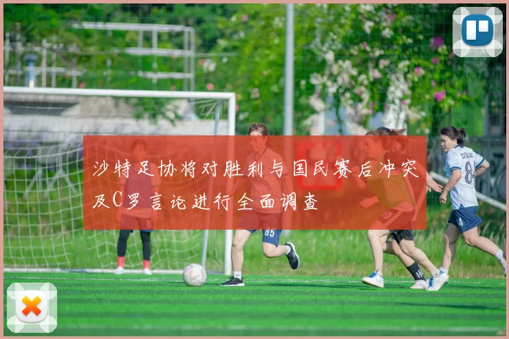 沙特足协将对胜利与国民赛后冲突及C罗言论进行全面调查