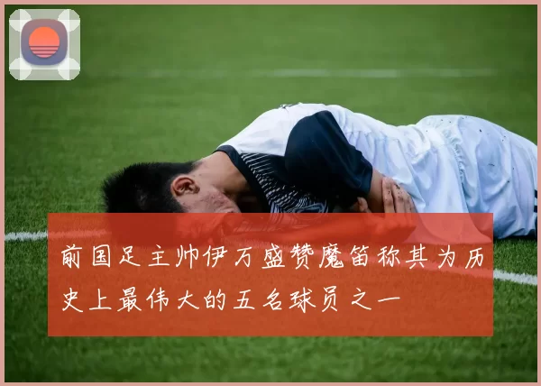 前国足主帅伊万盛赞魔笛称其为历史上最伟大的五名球员之一