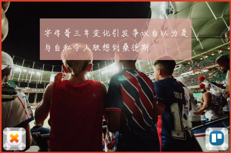 字母哥三年变化引发争议自以为是与自私令人联想到桑德斯