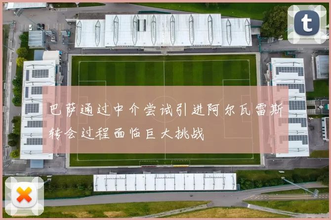 巴萨通过中介尝试引进阿尔瓦雷斯转会过程面临巨大挑战